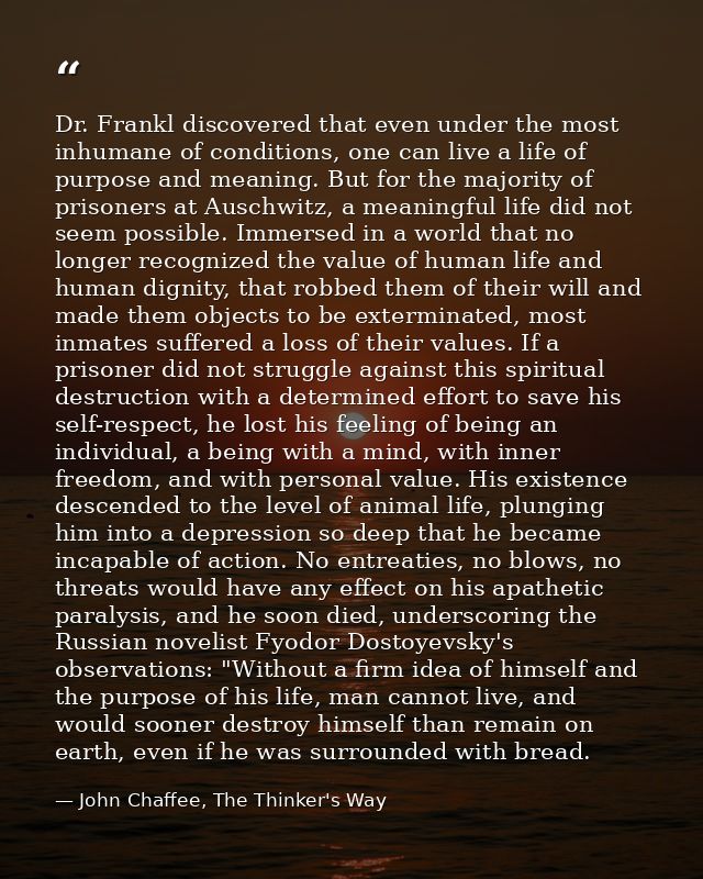 Dr. Frankl discovered that even under the most inhumane of conditions, one can live a life of purpose and meaning. But f — John Chaffee, The Thinker's Way