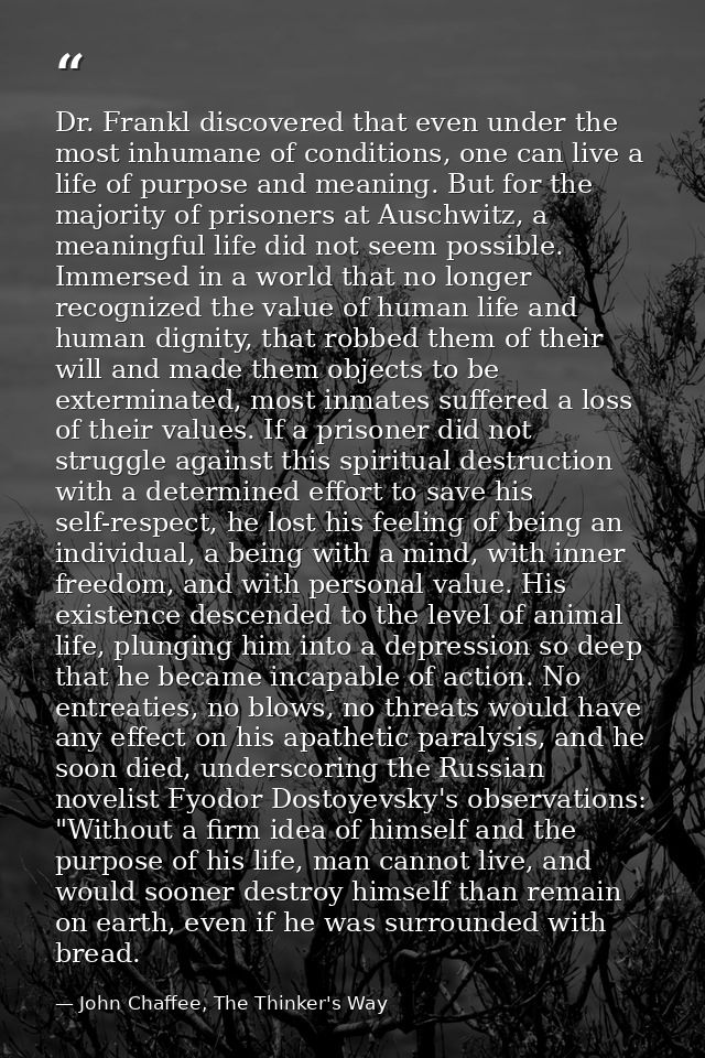 Dr. Frankl discovered that even under the most inhumane of conditions, one can live a life of purpose and meaning. But f — John Chaffee, The Thinker's Way
