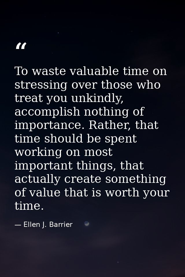 To waste valuable time on stressing over those who treat you unkindly, accomplish nothing of importance. Rather, that ti — Ellen J. Barrier