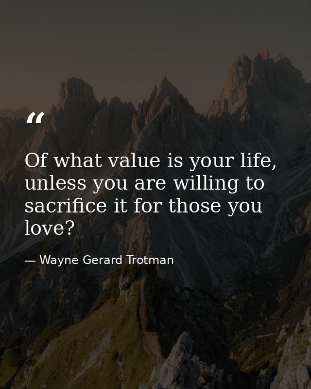 Of what value is your life, unless you are willing to sacrifice it for those you love? — Wayne Gerard Trotman