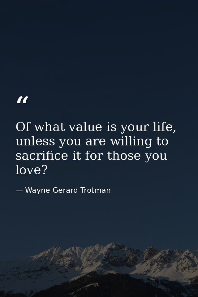Of what value is your life, unless you are willing to sacrifice it for those you love? — Wayne Gerard Trotman