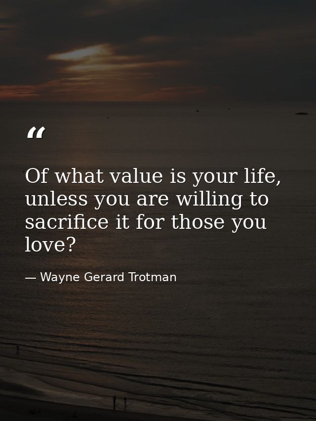 Of what value is your life, unless you are willing to sacrifice it for those you love? — Wayne Gerard Trotman