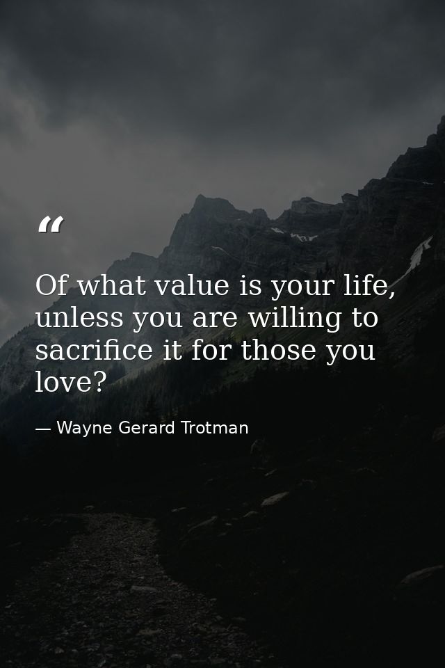 Of what value is your life, unless you are willing to sacrifice it for those you love? — Wayne Gerard Trotman