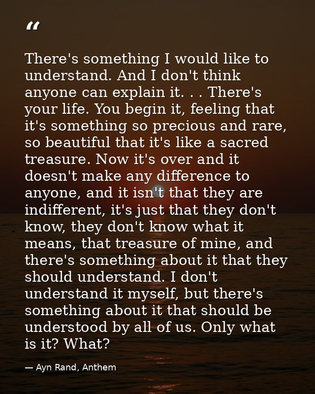 There's something I would like to understand. And I don't think anyone can explain it. . . There's your life. You begin  — Ayn Rand, Anthem