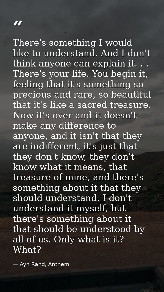 There's something I would like to understand. And I don't think anyone can explain it. . . There's your life. You begin  — Ayn Rand, Anthem