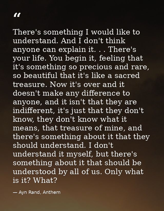 There's something I would like to understand. And I don't think anyone can explain it. . . There's your life. You begin  — Ayn Rand, Anthem