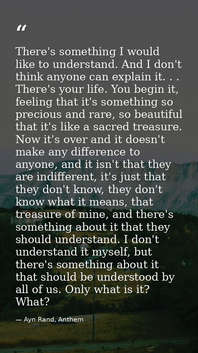 There's something I would like to understand. And I don't think anyone can explain it. . . There's your life. You begin  — Ayn Rand, Anthem