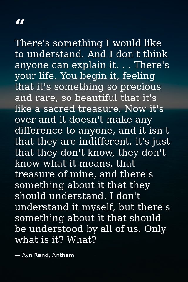 There's something I would like to understand. And I don't think anyone can explain it. . . There's your life. You begin  — Ayn Rand, Anthem