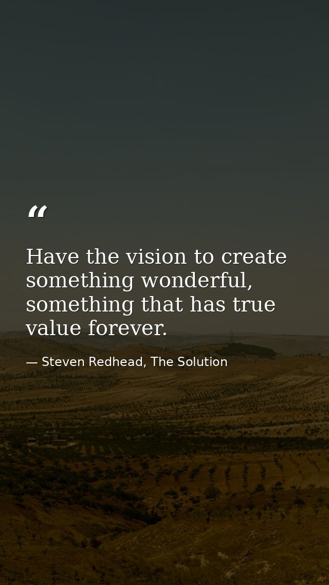 Have the vision to create something wonderful, something that has true value forever. — Steven Redhead, The Solution
