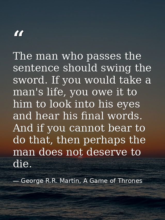 The man who passes the sentence should swing the sword. If you would take a man's life, you owe it to him to look into h — George R.R. Martin, A Game of Thrones