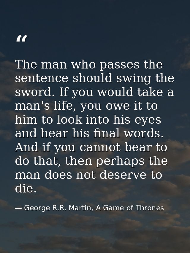 The man who passes the sentence should swing the sword. If you would take a man's life, you owe it to him to look into h — George R.R. Martin, A Game of Thrones