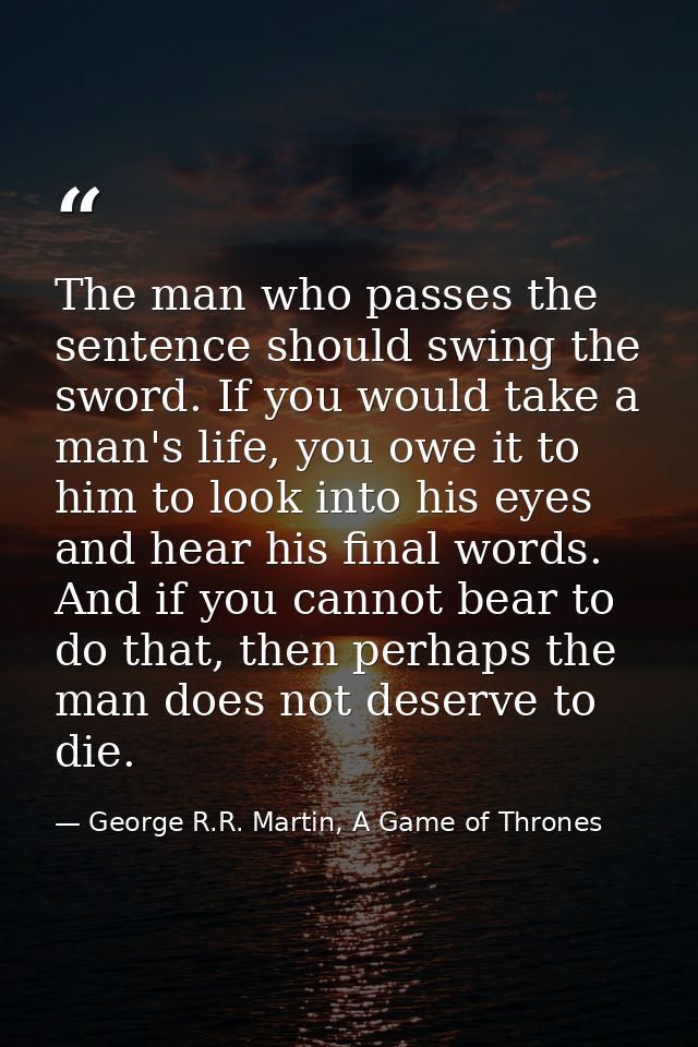 The man who passes the sentence should swing the sword. If you would take a man's life, you owe it to him to look into h — George R.R. Martin, A Game of Thrones