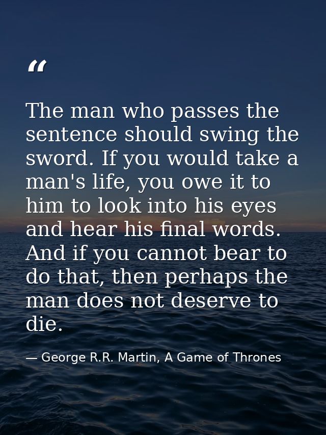 The man who passes the sentence should swing the sword. If you would take a man's life, you owe it to him to look into h — George R.R. Martin, A Game of Thrones