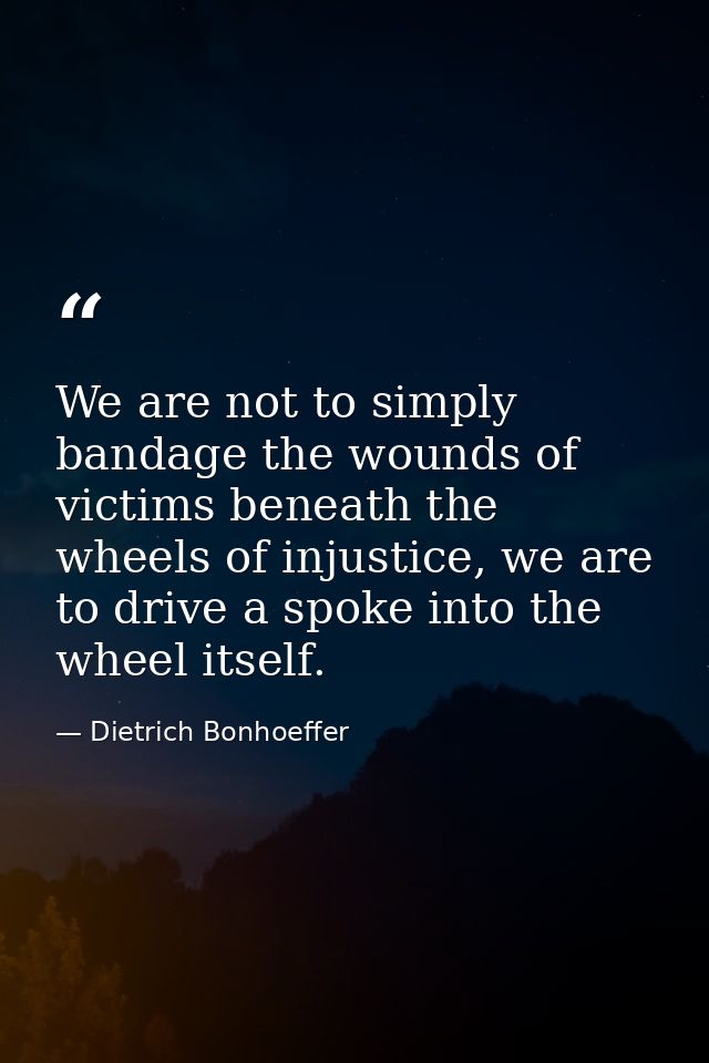 We are not to simply bandage the wounds of victims beneath the wheels of injustice, we are to drive a spoke into the whe — Dietrich Bonhoeffer