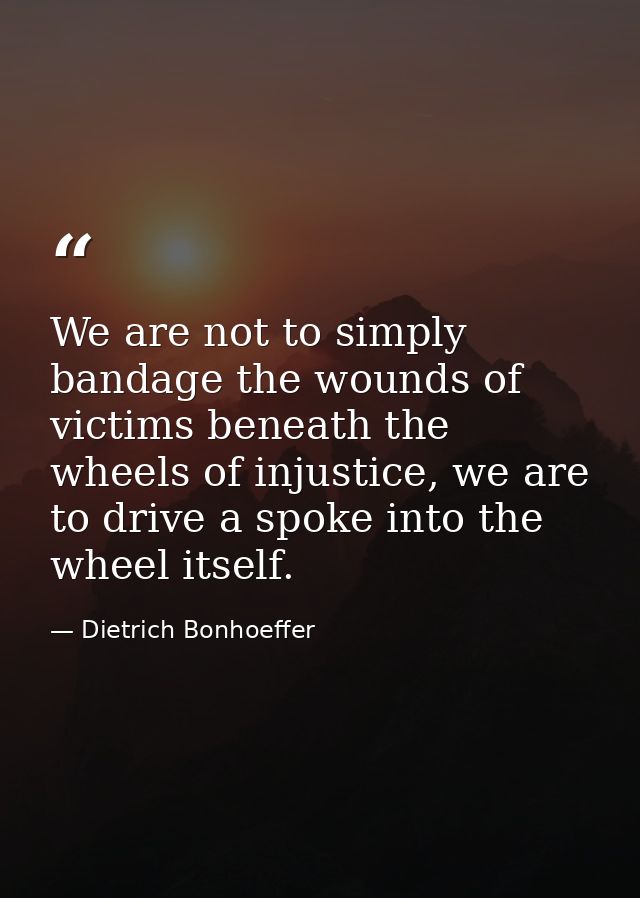 We are not to simply bandage the wounds of victims beneath the wheels of injustice, we are to drive a spoke into the whe — Dietrich Bonhoeffer