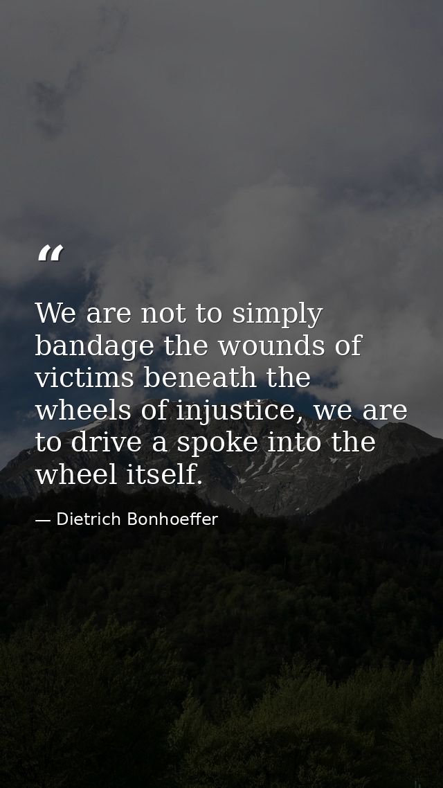 We are not to simply bandage the wounds of victims beneath the wheels of injustice, we are to drive a spoke into the whe — Dietrich Bonhoeffer