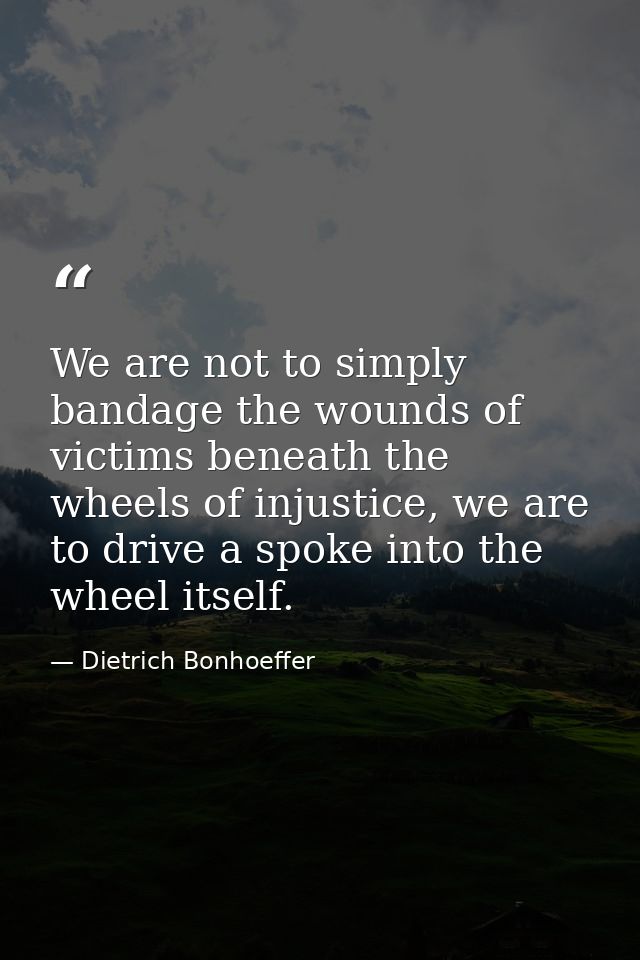 We are not to simply bandage the wounds of victims beneath the wheels of injustice, we are to drive a spoke into the whe — Dietrich Bonhoeffer