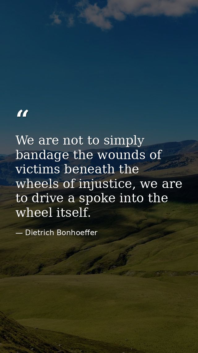 We are not to simply bandage the wounds of victims beneath the wheels of injustice, we are to drive a spoke into the whe — Dietrich Bonhoeffer