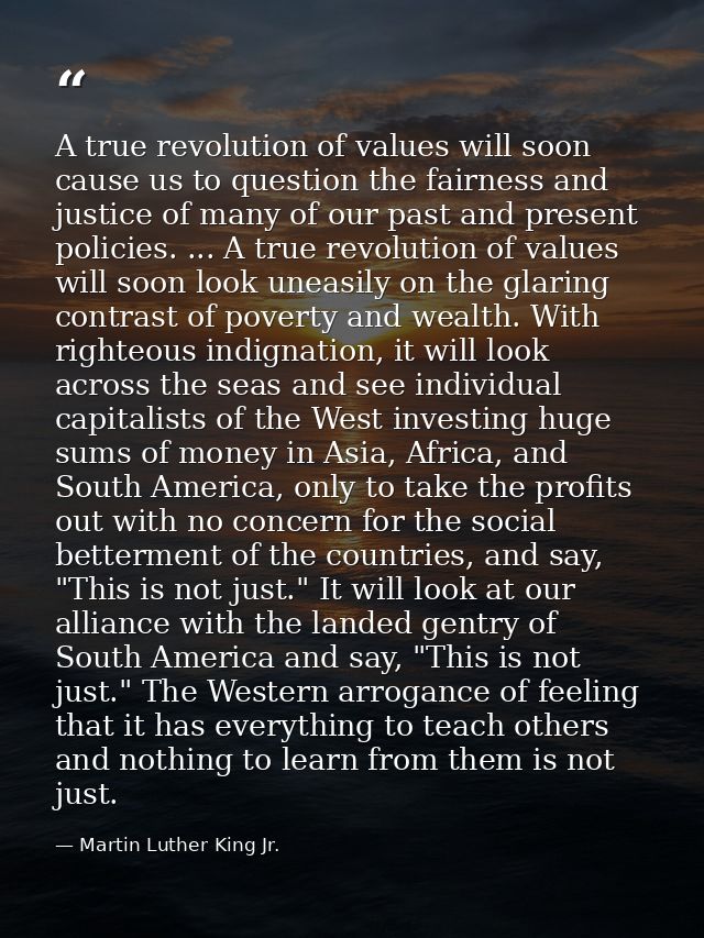 A true revolution of values will soon cause us to question the fairness and justice of many of our past and present poli — Martin Luther King Jr.