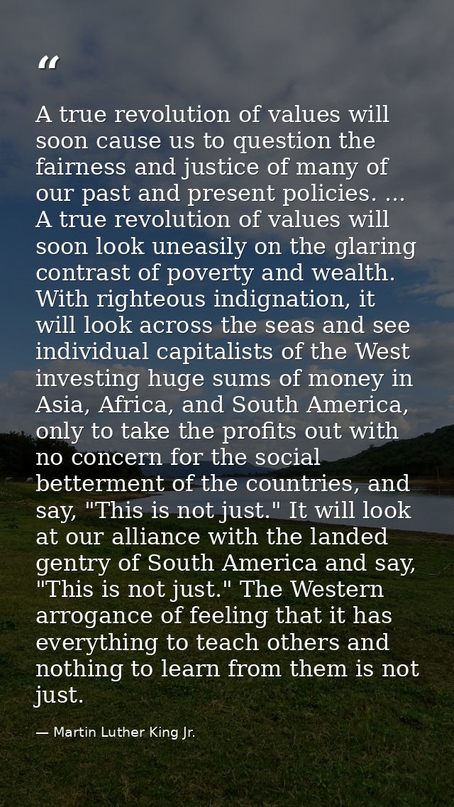 A true revolution of values will soon cause us to question the fairness and justice of many of our past and present poli — Martin Luther King Jr.