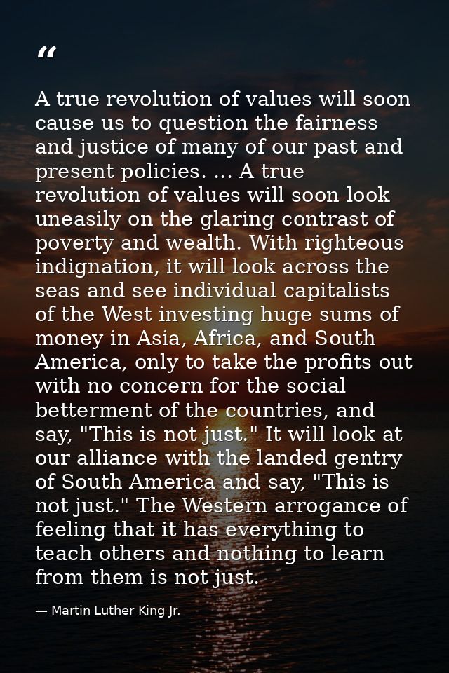 A true revolution of values will soon cause us to question the fairness and justice of many of our past and present poli — Martin Luther King Jr.