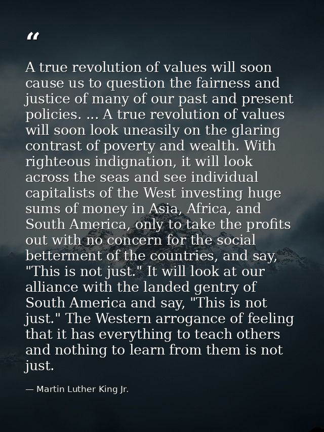 A true revolution of values will soon cause us to question the fairness and justice of many of our past and present poli — Martin Luther King Jr.