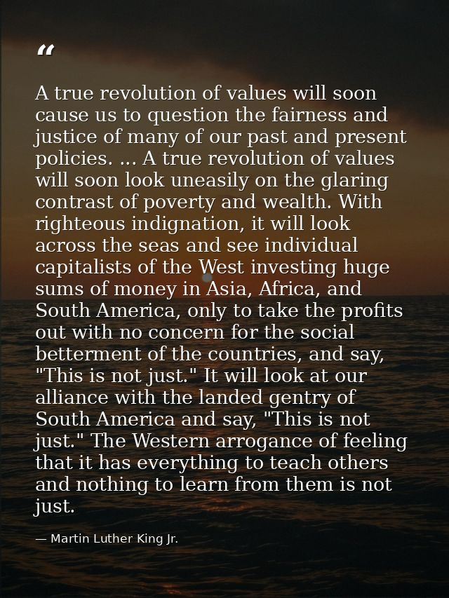 A true revolution of values will soon cause us to question the fairness and justice of many of our past and present poli — Martin Luther King Jr.