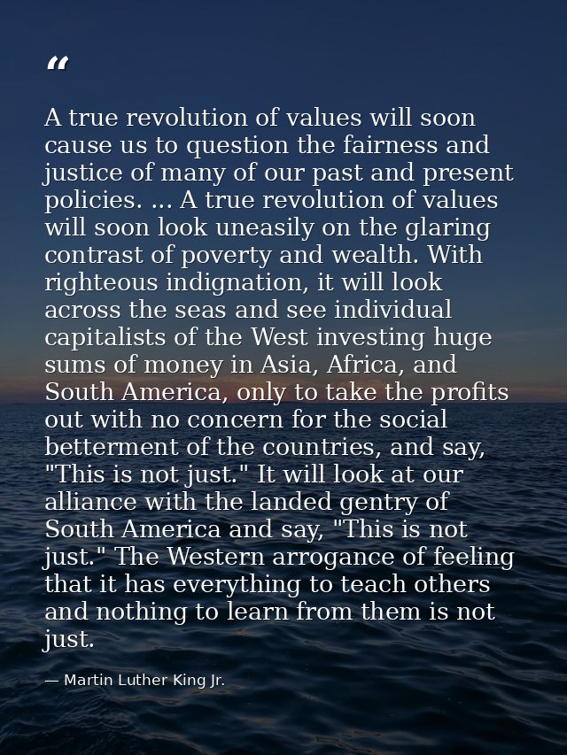 A true revolution of values will soon cause us to question the fairness and justice of many of our past and present poli — Martin Luther King Jr.