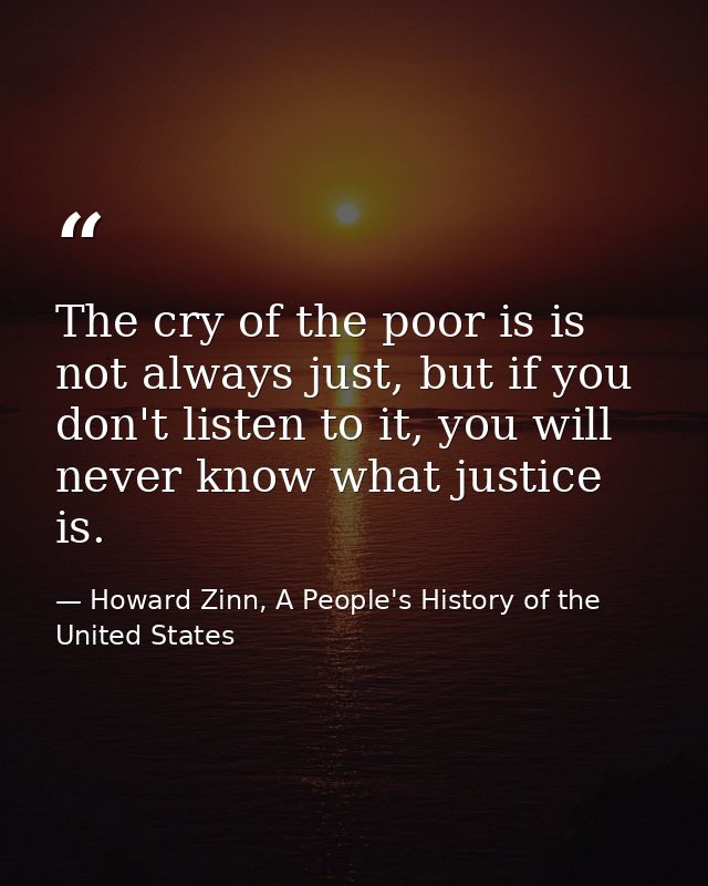 The cry of the poor is is not always just, but if you don't listen to it, you will never know what justice is. — Howard Zinn, A People's History of the United States