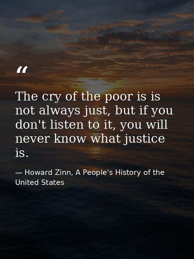 The cry of the poor is is not always just, but if you don't listen to it, you will never know what justice is. — Howard Zinn, A People's History of the United States