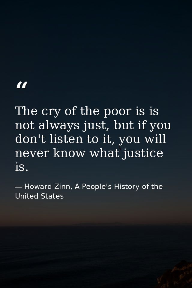 The cry of the poor is is not always just, but if you don't listen to it, you will never know what justice is. — Howard Zinn, A People's History of the United States
