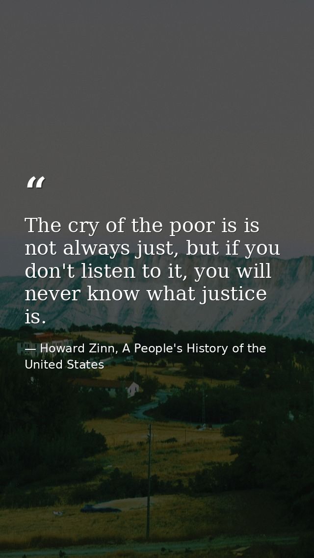 The cry of the poor is is not always just, but if you don't listen to it, you will never know what justice is. — Howard Zinn, A People's History of the United States