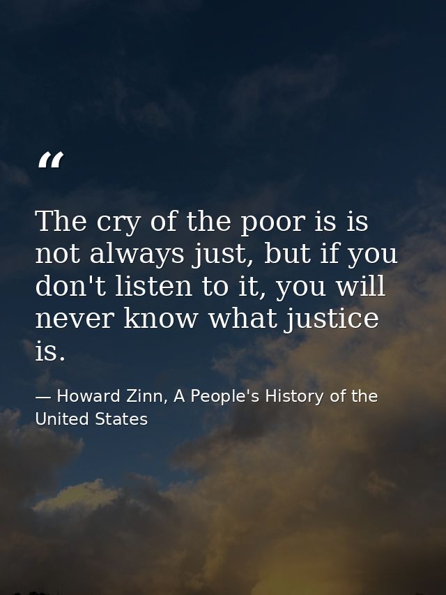 The cry of the poor is is not always just, but if you don't listen to it, you will never know what justice is. — Howard Zinn, A People's History of the United States