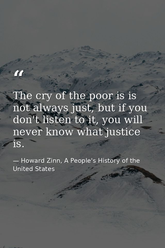 The cry of the poor is is not always just, but if you don't listen to it, you will never know what justice is. — Howard Zinn, A People's History of the United States