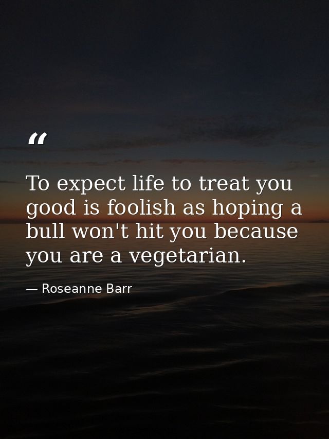 To expect life to treat you good is foolish as hoping a bull won't hit you because you are a vegetarian. — Roseanne Barr