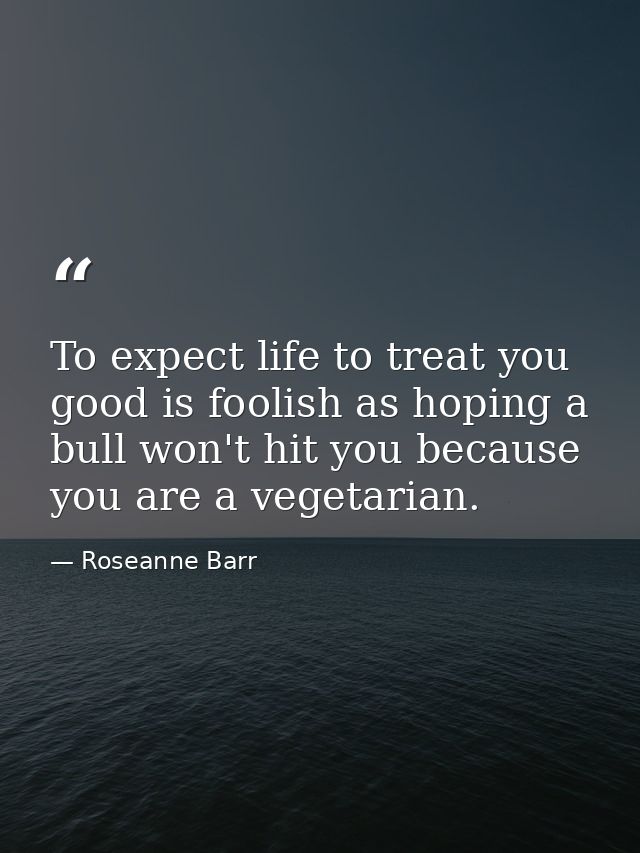 To expect life to treat you good is foolish as hoping a bull won't hit you because you are a vegetarian. — Roseanne Barr