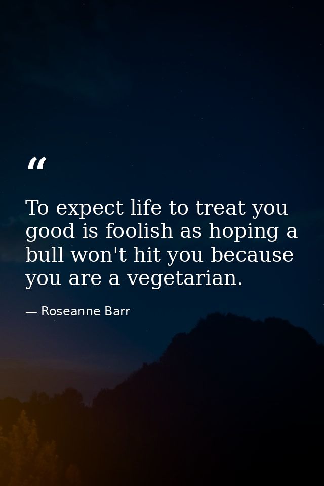 To expect life to treat you good is foolish as hoping a bull won't hit you because you are a vegetarian. — Roseanne Barr