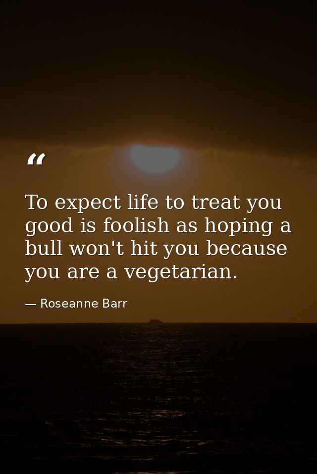 To expect life to treat you good is foolish as hoping a bull won't hit you because you are a vegetarian. — Roseanne Barr