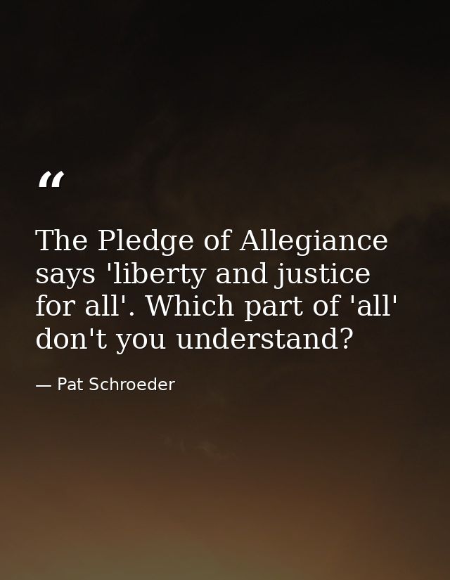 The Pledge of Allegiance says 'liberty and justice for all'. Which part of 'all' don't you understand? — Pat Schroeder