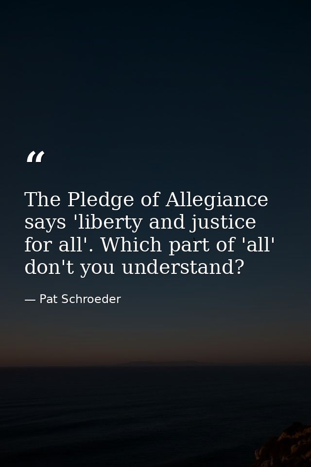The Pledge of Allegiance says 'liberty and justice for all'. Which part of 'all' don't you understand? — Pat Schroeder