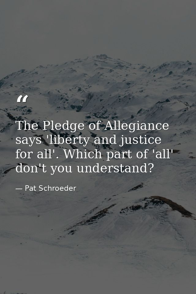 The Pledge of Allegiance says 'liberty and justice for all'. Which part of 'all' don't you understand? — Pat Schroeder