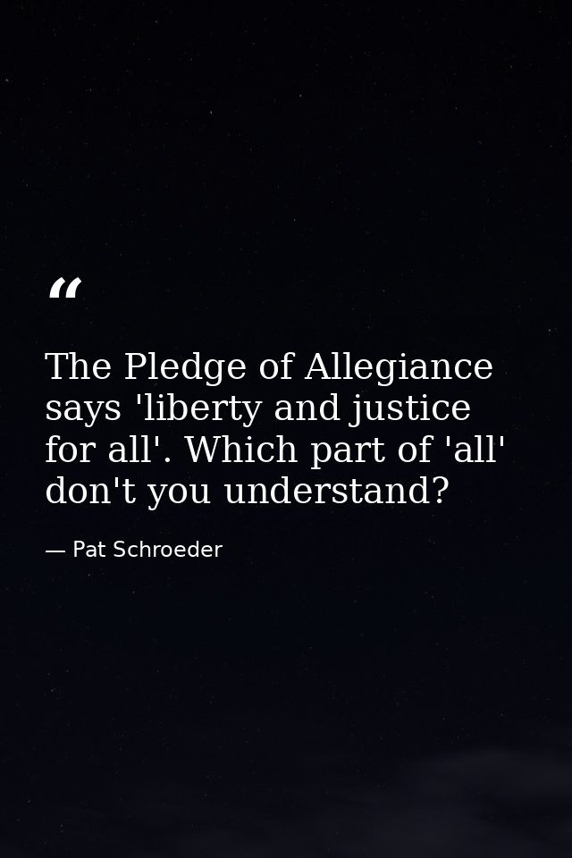 The Pledge of Allegiance says 'liberty and justice for all'. Which part of 'all' don't you understand? — Pat Schroeder