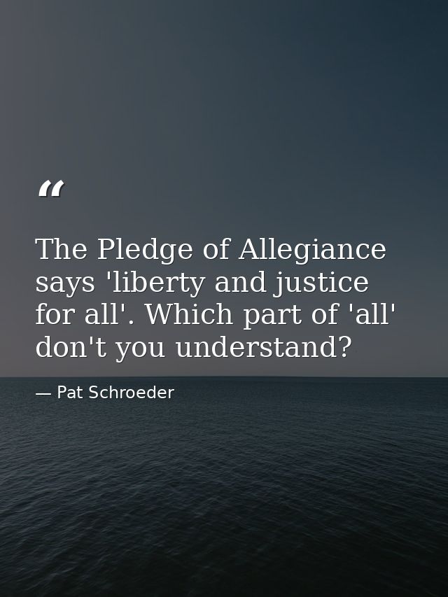 The Pledge of Allegiance says 'liberty and justice for all'. Which part of 'all' don't you understand? — Pat Schroeder