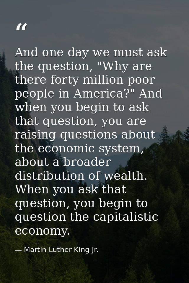 And one day we must ask the question, "Why are there forty million poor people in America?" And when you begin to ask th — Martin Luther King Jr.