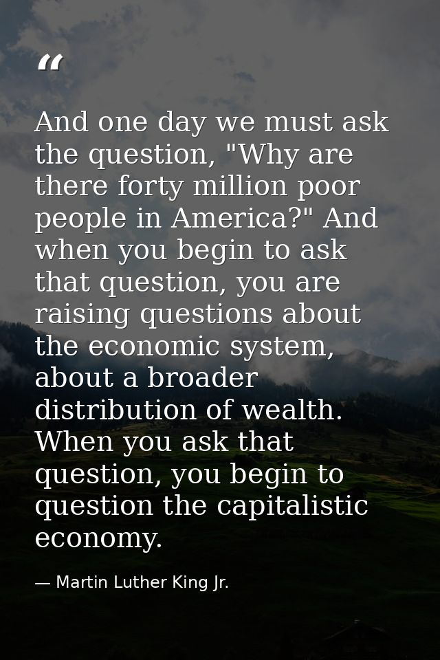 And one day we must ask the question, "Why are there forty million poor people in America?" And when you begin to ask th — Martin Luther King Jr.