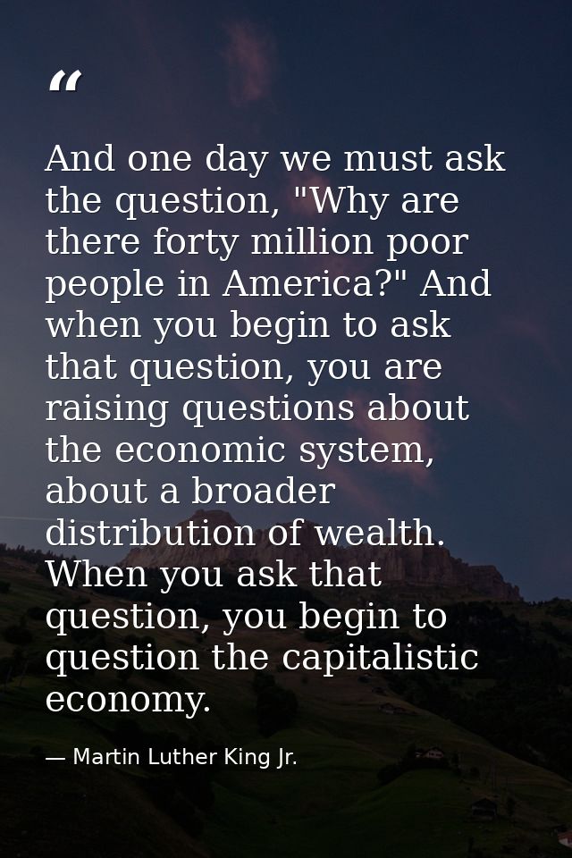 And one day we must ask the question, "Why are there forty million poor people in America?" And when you begin to ask th — Martin Luther King Jr.