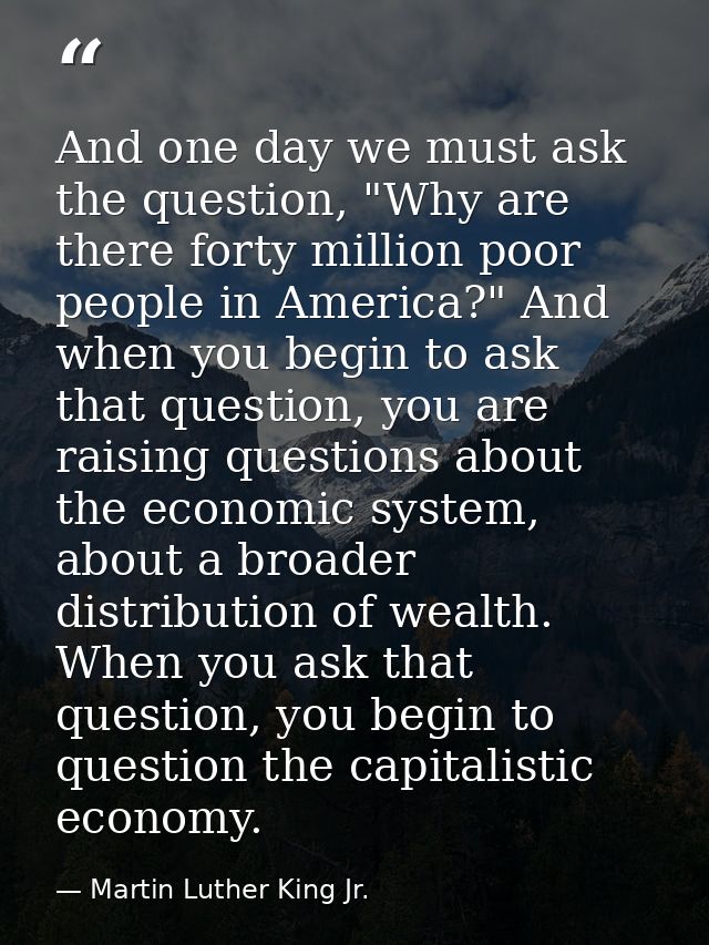 And one day we must ask the question, "Why are there forty million poor people in America?" And when you begin to ask th — Martin Luther King Jr.