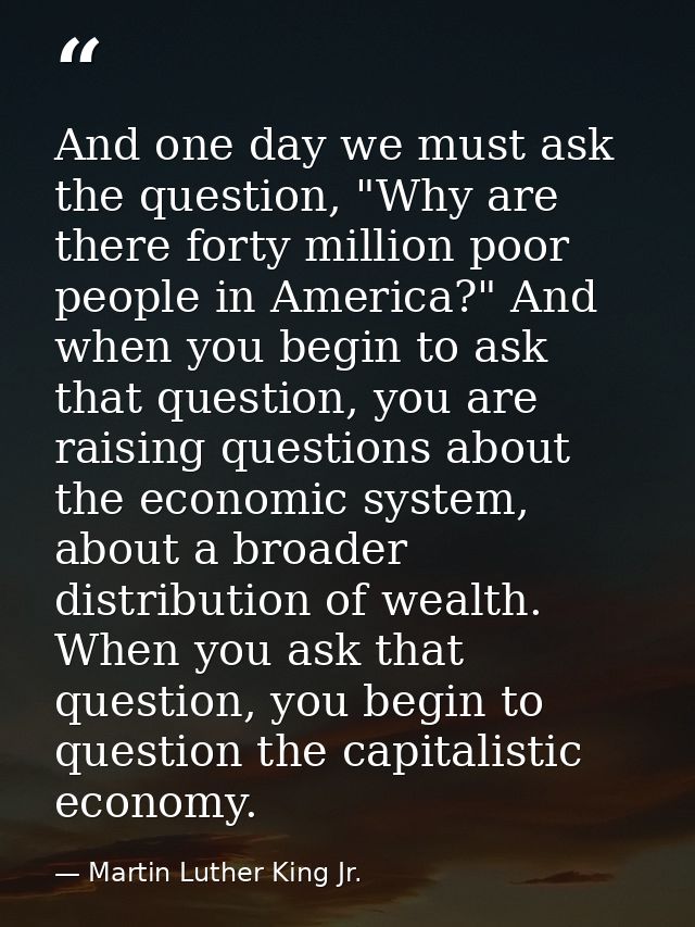 And one day we must ask the question, "Why are there forty million poor people in America?" And when you begin to ask th — Martin Luther King Jr.