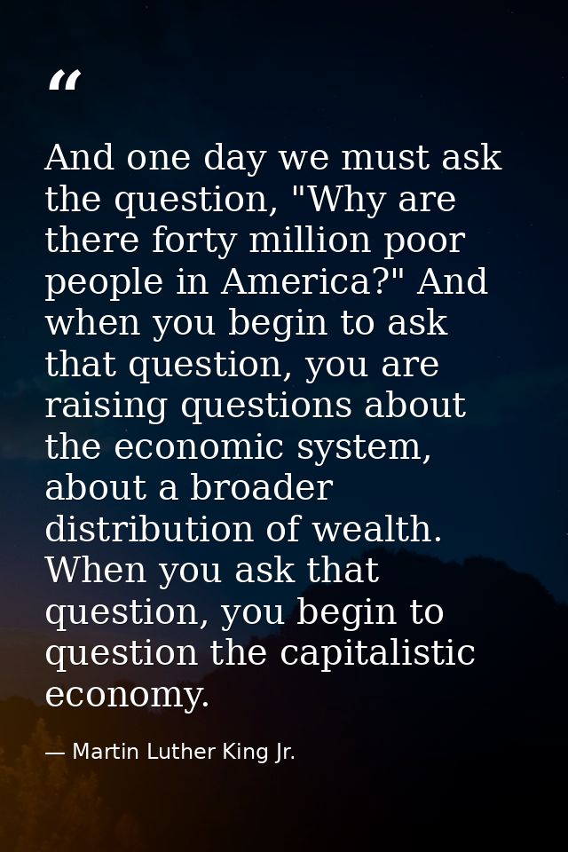 And one day we must ask the question, "Why are there forty million poor people in America?" And when you begin to ask th — Martin Luther King Jr.