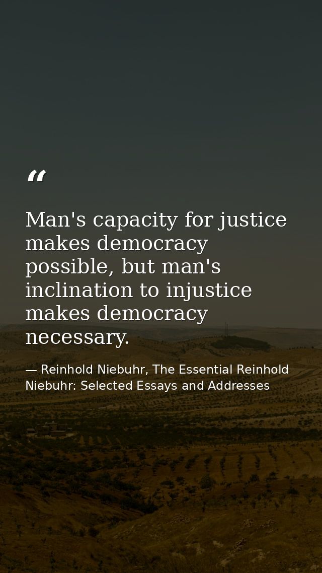 Man's capacity for justice makes democracy possible, but man's inclination to injustice makes democracy necessary. — Reinhold Niebuhr, The Essential Reinhold Niebuhr: Selected Essays and Addresses